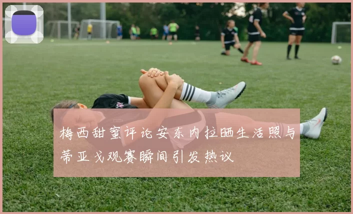 梅西甜蜜评论安东内拉晒生活照与蒂亚戈观赛瞬间引发热议
