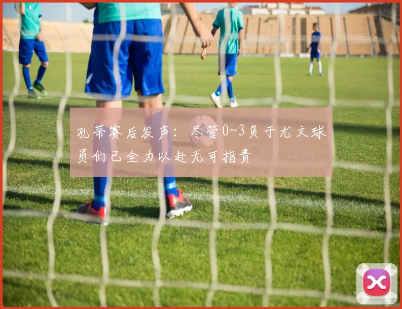 孔蒂赛后发声：尽管0-3负于尤文球员们已全力以赴无可指责