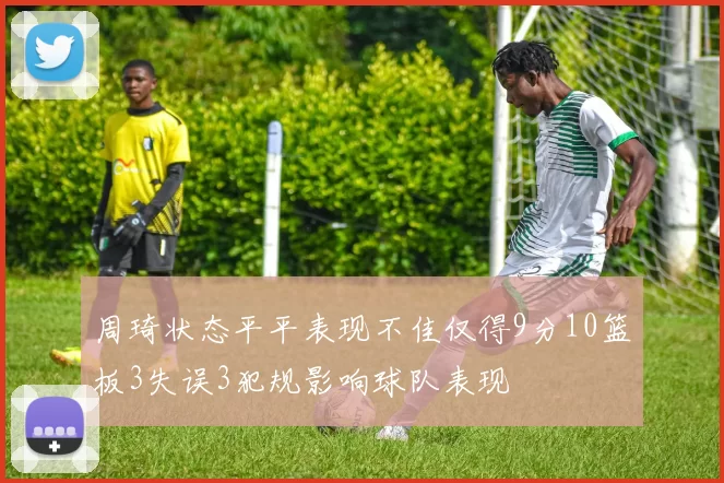 周琦状态平平表现不佳仅得9分10篮板3失误3犯规影响球队表现