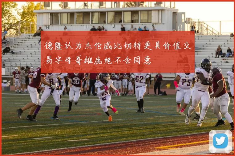 德隆认为杰伦威比切特更具价值交易字母哥雄鹿绝不会同意
